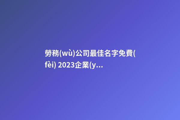 勞務(wù)公司最佳名字免費(fèi) 2023企業(yè)大氣新潮名字,起名之家